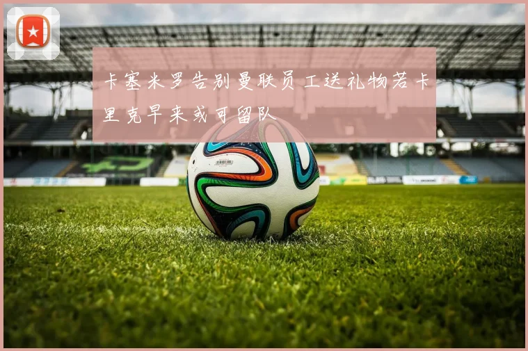 卡塞米罗告别曼联员工送礼物若卡里克早来或可留队
