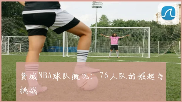 费城NBA球队概况：76人队的崛起与挑战