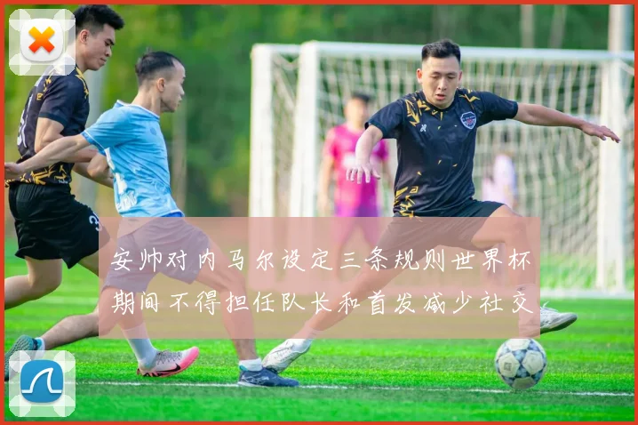 安帅对内马尔设定三条规则世界杯期间不得担任队长和首发减少社交媒体使用