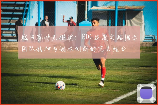 城市赛特别报道：EDG逆袭之路揭示团队精神与战术创新的完美结合